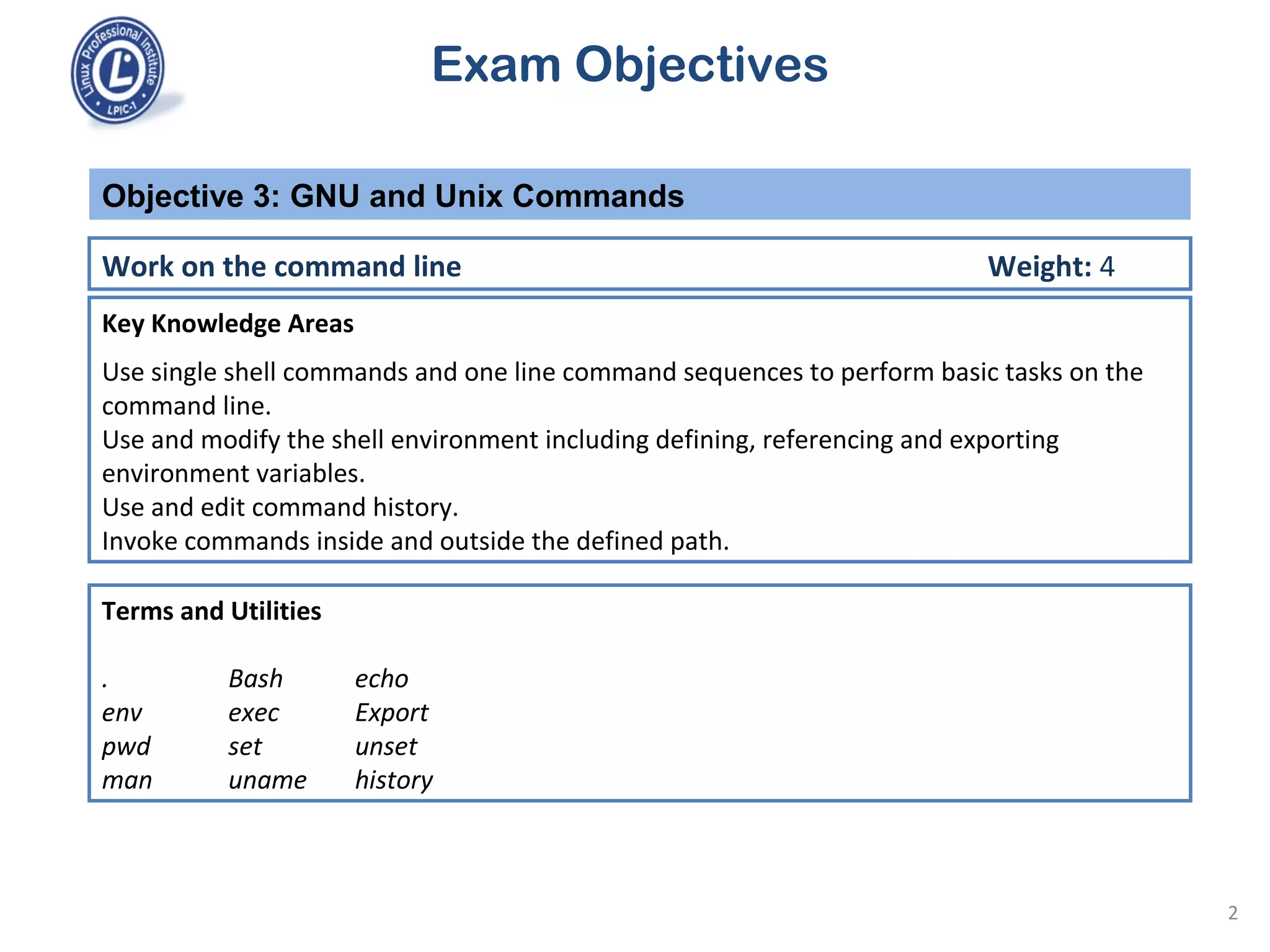Exam Objectives
Key Knowledge Areas
Use single shell commands and one line command sequences to perform basic tasks on the
command line.
Use and modify the shell environment including defining, referencing and exporting
environment variables.
Use and edit command history.
Invoke commands inside and outside the defined path.
Objective 3: GNU and Unix Commands
Work on the command line Weight: 4
Terms and Utilities
. Bash echo
env exec Export
pwd set unset
man uname history
2
 