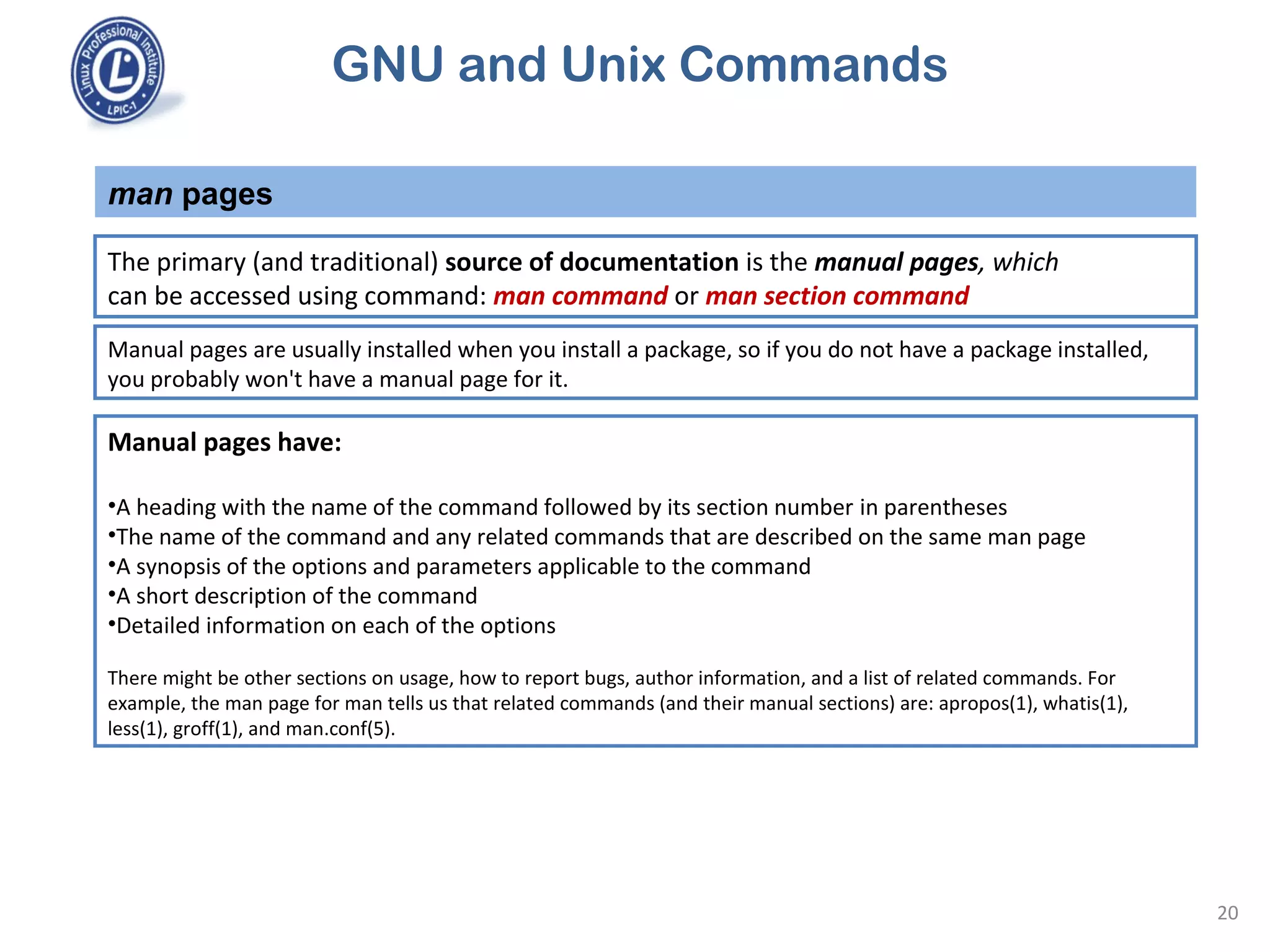 GNU and Unix Commands
man pages
20
The primary (and traditional) source of documentation is the manual pages, which
can be accessed using command: man command or man section command
Manual pages are usually installed when you install a package, so if you do not have a package installed,
you probably won't have a manual page for it.
Manual pages have:
•A heading with the name of the command followed by its section number in parentheses
•The name of the command and any related commands that are described on the same man page
•A synopsis of the options and parameters applicable to the command
•A short description of the command
•Detailed information on each of the options
There might be other sections on usage, how to report bugs, author information, and a list of related commands. For
example, the man page for man tells us that related commands (and their manual sections) are: apropos(1), whatis(1),
less(1), groff(1), and man.conf(5).
 