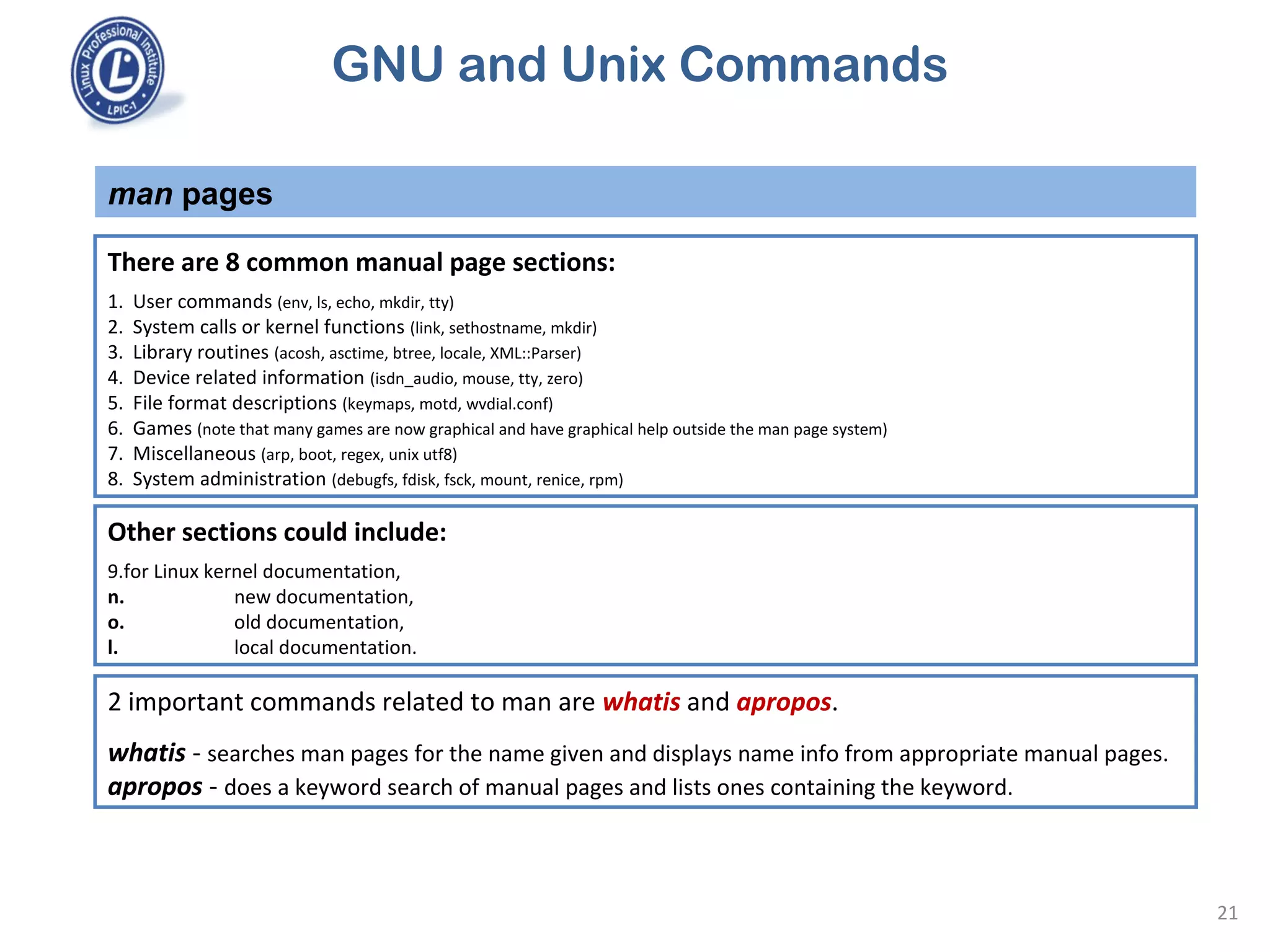 GNU and Unix Commands
man pages
21
There are 8 common manual page sections:
1. User commands (env, ls, echo, mkdir, tty)
2. System calls or kernel functions (link, sethostname, mkdir)
3. Library routines (acosh, asctime, btree, locale, XML::Parser)
4. Device related information (isdn_audio, mouse, tty, zero)
5. File format descriptions (keymaps, motd, wvdial.conf)
6. Games (note that many games are now graphical and have graphical help outside the man page system)
7. Miscellaneous (arp, boot, regex, unix utf8)
8. System administration (debugfs, fdisk, fsck, mount, renice, rpm)
Other sections could include:
9.for Linux kernel documentation,
n. new documentation,
o. old documentation,
l. local documentation.
2 important commands related to man are whatis and apropos.
whatis - searches man pages for the name given and displays name info from appropriate manual pages.
apropos - does a keyword search of manual pages and lists ones containing the keyword.
 