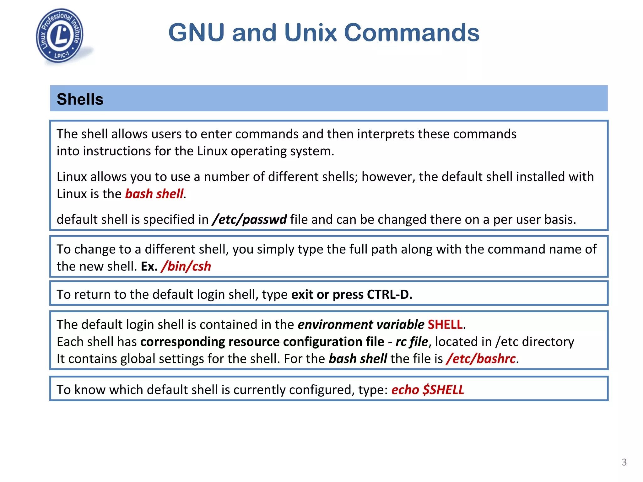 GNU and Unix Commands
The shell allows users to enter commands and then interprets these commands
into instructions for the Linux operating system.
Linux allows you to use a number of different shells; however, the default shell installed with
Linux is the bash shell.
default shell is specified in /etc/passwd file and can be changed there on a per user basis.
Shells
3
To change to a different shell, you simply type the full path along with the command name of
the new shell. Ex. /bin/csh
To return to the default login shell, type exit or press CTRL-D.
The default login shell is contained in the environment variable SHELL.
Each shell has corresponding resource configuration file - rc file, located in /etc directory
It contains global settings for the shell. For the bash shell the file is /etc/bashrc.
To know which default shell is currently configured, type: echo $SHELL
 