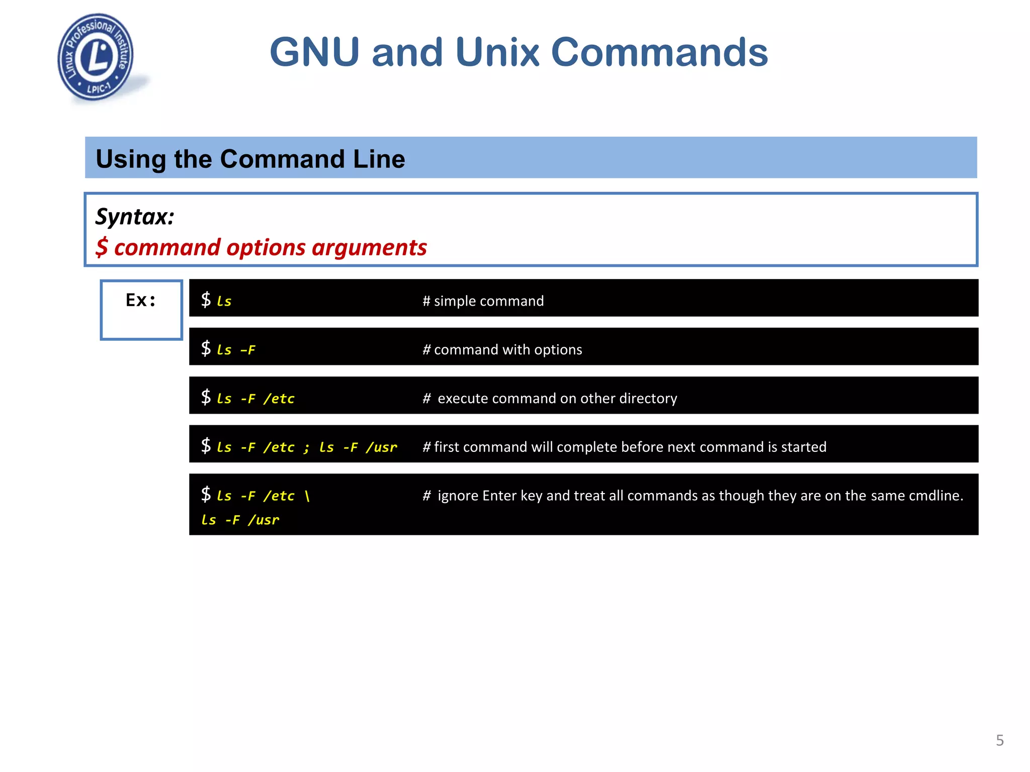 GNU and Unix Commands
Syntax:
$ command options arguments
Using the Command Line
5
$ ls # simple commandEx:
$ ls –F # command with options
$ ls -F /etc # execute command on other directory
$ ls -F /etc ; ls -F /usr # first command will complete before next command is started
$ ls -F /etc  # ignore Enter key and treat all commands as though they are on the same cmdline.
ls -F /usr
 
