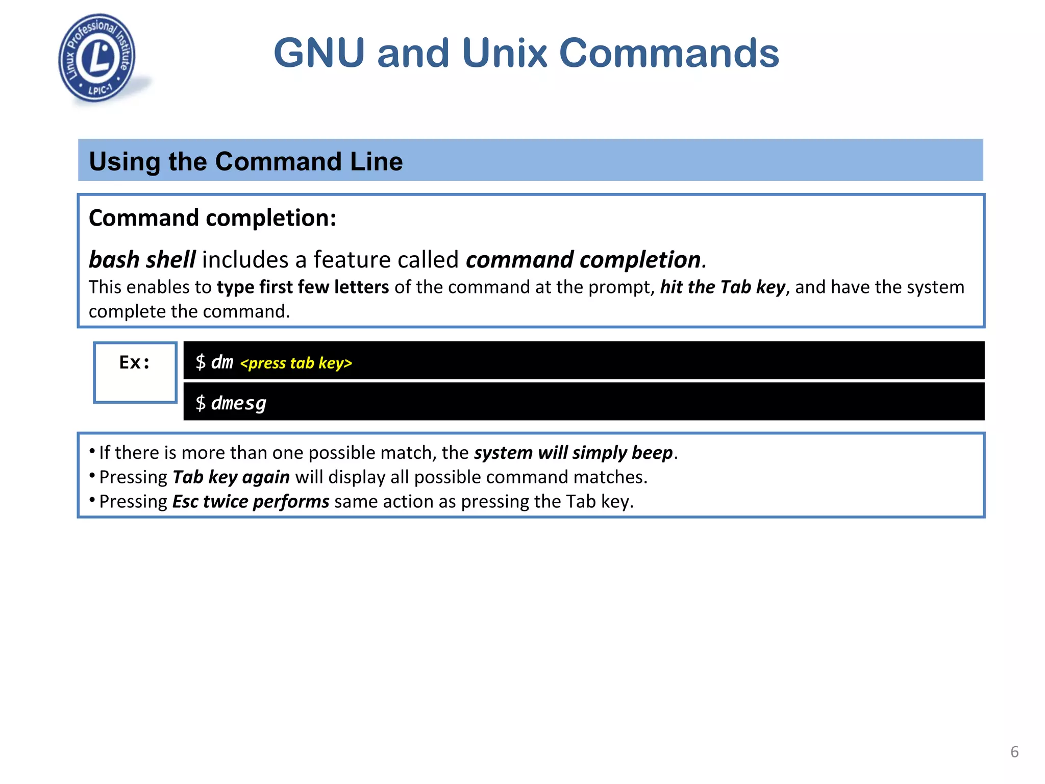 GNU and Unix Commands
Using the Command Line
6
Command completion:
bash shell includes a feature called command completion.
This enables to type first few letters of the command at the prompt, hit the Tab key, and have the system
complete the command.
$ dm <press tab key>Ex:
$ dmesg
• If there is more than one possible match, the system will simply beep.
• Pressing Tab key again will display all possible command matches.
• Pressing Esc twice performs same action as pressing the Tab key.
 