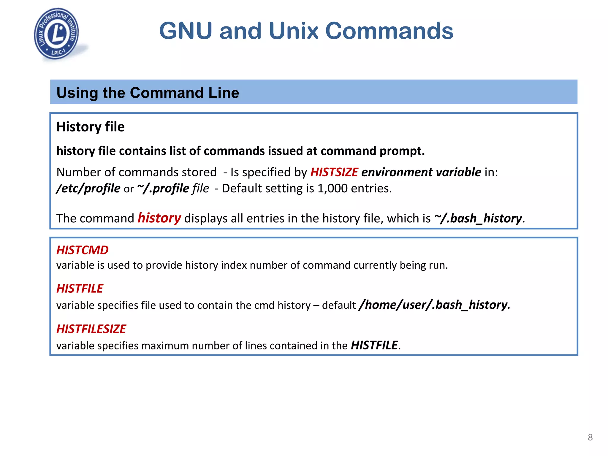 GNU and Unix Commands
Using the Command Line
8
History file
history file contains list of commands issued at command prompt.
Number of commands stored - Is specified by HISTSIZE environment variable in:
/etc/profile or ~/.profile file - Default setting is 1,000 entries.
The command history displays all entries in the history file, which is ~/.bash_history.
HISTCMD
variable is used to provide history index number of command currently being run.
HISTFILE
variable specifies file used to contain the cmd history – default /home/user/.bash_history.
HISTFILESIZE
variable specifies maximum number of lines contained in the HISTFILE.
 