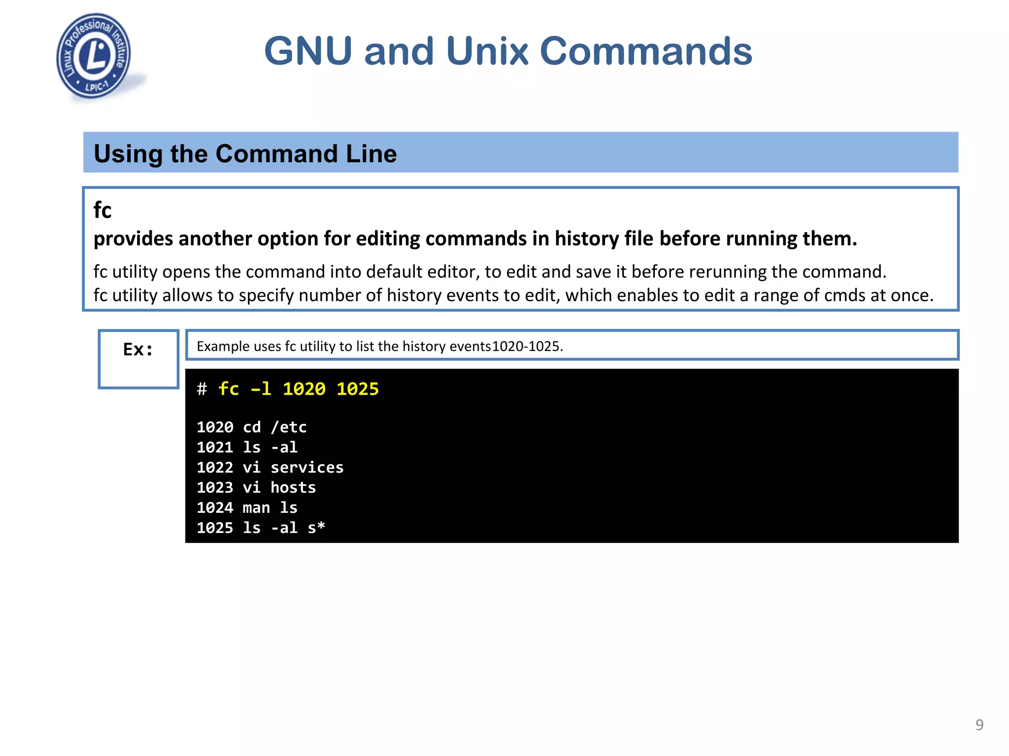 GNU and Unix Commands
Using the Command Line
9
fc
provides another option for editing commands in history file before running them.
fc utility opens the command into default editor, to edit and save it before rerunning the command.
fc utility allows to specify number of history events to edit, which enables to edit a range of cmds at once.
# fc –l 1020 1025
1020 cd /etc
1021 ls -al
1022 vi services
1023 vi hosts
1024 man ls
1025 ls -al s*
Ex: Example uses fc utility to list the history events1020-1025.
 