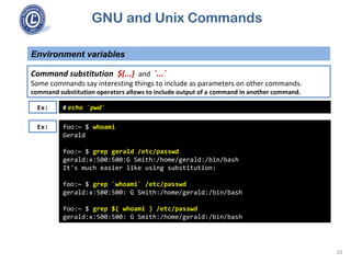 GNU and Unix Commands
Environment variables
10
Command substitution $(...) and `...`
Some commands say interesting things to include as parameters on other commands.
command substitution operators allows to include output of a command in another command.
foo:~ $ whoami
Gerald
foo:~ $ grep gerald /etc/passwd
gerald:x:500:500:G Smith:/home/gerald:/bin/bash
It's much easier like using substitution:
foo:~ $ grep `whoami` /etc/passwd
gerald:x:500:500: G Smith:/home/gerald:/bin/bash
foo:~ $ grep $( whoami ) /etc/passwd
gerald:x:500:500: G Smith:/home/gerald:/bin/bash
Ex: # echo `pwd`
Ex:
 