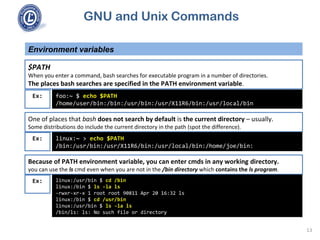 GNU and Unix Commands
Environment variables
13
$PATH
When you enter a command, bash searches for executable program in a number of directories.
The places bash searches are specified in the PATH environment variable.
foo:~ $ echo $PATH
/home/user/bin:/bin:/usr/bin:/usr/X11R6/bin:/usr/local/bin
Ex:
One of places that bash does not search by default is the current directory – usually.
Some distributions do include the current directory in the path (spot the difference).
linux:~ > echo $PATH
/bin:/usr/bin:/usr/X11R6/bin:/usr/local/bin:/home/joe/bin:
Ex:
Because of PATH environment variable, you can enter cmds in any working directory.
you can use the ls cmd even when you are not in the /bin directory which contains the ls program.
linux:/usr/bin $ cd /bin
linux:/bin $ ls -la ls
-rwxr-xr-x 1 root root 90811 Apr 20 16:32 ls
linux:/bin $ cd /usr/bin
linux:/usr/bin $ ls -la ls
/bin/ls: ls: No such file or directory
Ex:
 