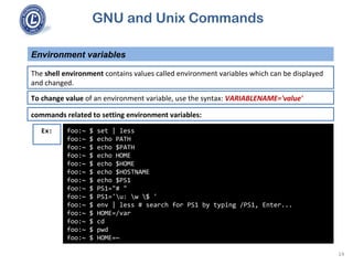 GNU and Unix Commands
Environment variables
14
The shell environment contains values called environment variables which can be displayed
and changed.
To change value of an environment variable, use the syntax: VARIABLENAME='value'
commands related to setting environment variables:
foo:~ $ set | less
foo:~ $ echo PATH
foo:~ $ echo $PATH
foo:~ $ echo HOME
foo:~ $ echo $HOME
foo:~ $ echo $HOSTNAME
foo:~ $ echo $PS1
foo:~ $ PS1="# "
foo:~ $ PS1='u: w $ '
foo:~ $ env | less # search for PS1 by typing /PS1, Enter...
foo:~ $ HOME=/var
foo:~ $ cd
foo:~ $ pwd
foo:~ $ HOME=~
Ex:
 