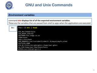 GNU and Unix Commands
Environment variables
15
command env displays list of all the exported environment variables.
These are the variables that are passed from shell to apps when the applications are executed
foo:~ $ env | head
KDE_MULTIHEAD=false
SSH_AGENT_PID=511
HOSTNAME=foo.ledge.co.za
TERM=xterm
SHELL=/bin/bash
XDM_MANAGED=/var/run/xdmctl/xdmctl-:0,maysd,mayfn,sched
HISTSIZE=1000
GTK_RC_FILES=/etc/gtk/gtkrc:/home/joe/.gtkrc
GS_LIB=/home/joe/.kde/share/fonts
QTDIR=/usr/lib/qt3-gcc3.4
Ex:
 