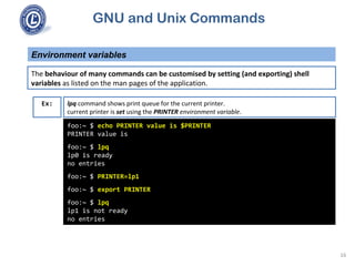 GNU and Unix Commands
Environment variables
16
The behaviour of many commands can be customised by setting (and exporting) shell
variables as listed on the man pages of the application.
foo:~ $ echo PRINTER value is $PRINTER
PRINTER value is
foo:~ $ lpq
lp0 is ready
no entries
foo:~ $ PRINTER=lp1
foo:~ $ export PRINTER
foo:~ $ lpq
lp1 is not ready
no entries
Ex: lpq command shows print queue for the current printer.
current printer is set using the PRINTER environment variable.
 