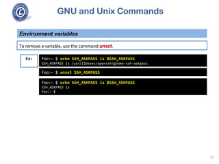 GNU and Unix Commands
Environment variables
17
To remove a variable, use the command unset.
foo:~ $ echo SSH_ASKPASS is $SSH_ASKPASS
SSH_ASKPASS is /usr/libexec/openssh/gnome-ssh-askpass
Ex:
foo:~ $ unset SSH_ASKPASS
foo:~ $ echo SSH_ASKPASS is $SSH_ASKPASS
SSH_ASKPASS is
foo:~ $
 
