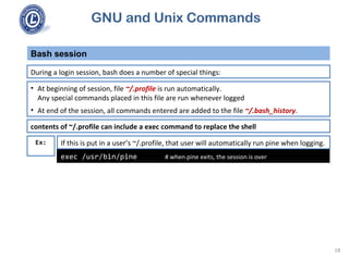 GNU and Unix Commands
Bash session
18
During a login session, bash does a number of special things:
• At beginning of session, file ~/.profile is run automatically.
Any special commands placed in this file are run whenever logged
• At end of the session, all commands entered are added to the file ~/.bash_history.
exec /usr/bin/pine # when pine exits, the session is over
If this is put in a user’s ~/.profile, that user will automatically run pine when logging.
contents of ~/.profile can include a exec command to replace the shell
Ex:
 