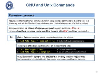GNU and Unix Commands
Recursive commands
19
Recursion in terms of Linux commands refers to applying a command to a all the files in a
directory, and all the files in all the subdirectories (and subdirectories of subdirectories).
$ find /etc -type f -exec cat {} ; # find with find, then cat each one
Ex:
Some commands (ls, chown, chmod, cp, rm, grep) support switches – R or – r .
commands without recursive mode, combine the cmd with find to achieve your results.
find ... Exec can execute a specific command each time a file is found:
$ cat `find -type f /etc` # cat whatever find says
$ find /etc -type f | xargs cat # run cat with parameters from find
The output of find can list file names on the command line:
Using parameter -type f to find ensures that we only consider regular files.
find can use other criteria to identify files - name, permissions, modification, date, etc.
 