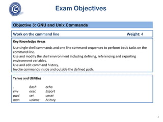 Exam Objectives
Key Knowledge Areas
Use single shell commands and one line command sequences to perform basic tasks on the
command line.
Use and modify the shell environment including defining, referencing and exporting
environment variables.
Use and edit command history.
Invoke commands inside and outside the defined path.
Objective 3: GNU and Unix Commands
Work on the command line Weight: 4
Terms and Utilities
. Bash echo
env exec Export
pwd set unset
man uname history
2
 