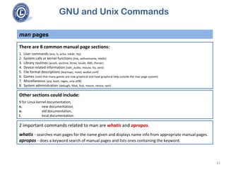 GNU and Unix Commands
man pages
21
There are 8 common manual page sections:
1. User commands (env, ls, echo, mkdir, tty)
2. System calls or kernel functions (link, sethostname, mkdir)
3. Library routines (acosh, asctime, btree, locale, XML::Parser)
4. Device related information (isdn_audio, mouse, tty, zero)
5. File format descriptions (keymaps, motd, wvdial.conf)
6. Games (note that many games are now graphical and have graphical help outside the man page system)
7. Miscellaneous (arp, boot, regex, unix utf8)
8. System administration (debugfs, fdisk, fsck, mount, renice, rpm)
Other sections could include:
9.for Linux kernel documentation,
n. new documentation,
o. old documentation,
l. local documentation.
2 important commands related to man are whatis and apropos.
whatis - searches man pages for the name given and displays name info from appropriate manual pages.
apropos - does a keyword search of manual pages and lists ones containing the keyword.
 
