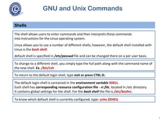 GNU and Unix Commands
The shell allows users to enter commands and then interprets these commands
into instructions for the Linux operating system.
Linux allows you to use a number of different shells; however, the default shell installed with
Linux is the bash shell.
default shell is specified in /etc/passwd file and can be changed there on a per user basis.
Shells
3
To change to a different shell, you simply type the full path along with the command name of
the new shell. Ex. /bin/csh
To return to the default login shell, type exit or press CTRL-D.
The default login shell is contained in the environment variable SHELL.
Each shell has corresponding resource configuration file - rc file, located in /etc directory
It contains global settings for the shell. For the bash shell the file is /etc/bashrc.
To know which default shell is currently configured, type: echo $SHELL
 