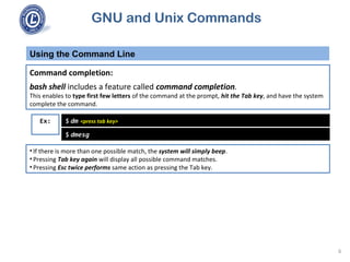 GNU and Unix Commands
Using the Command Line
6
Command completion:
bash shell includes a feature called command completion.
This enables to type first few letters of the command at the prompt, hit the Tab key, and have the system
complete the command.
$ dm <press tab key>Ex:
$ dmesg
• If there is more than one possible match, the system will simply beep.
• Pressing Tab key again will display all possible command matches.
• Pressing Esc twice performs same action as pressing the Tab key.
 