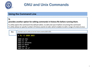 GNU and Unix Commands
Using the Command Line
9
fc
provides another option for editing commands in history file before running them.
fc utility opens the command into default editor, to edit and save it before rerunning the command.
fc utility allows to specify number of history events to edit, which enables to edit a range of cmds at once.
# fc –l 1020 1025
1020 cd /etc
1021 ls -al
1022 vi services
1023 vi hosts
1024 man ls
1025 ls -al s*
Ex: Example uses fc utility to list the history events1020-1025.
 