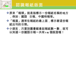 認識報紙版面
 原來「報頭」就是指標示一份報紙名稱的地方
  ，例如：國語 日報、中國時報等。
 「報眉」通常在報紙的最上面，標示著這份報
  紙出刊的日期。
 小朋友，只要到圖書館拿起報紙數一數，就可
  以知道一份國語日報一共有 1 6 個版面喔！
 