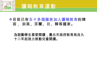 讀報教育運動

 目前已有五十多個國家加入讀報教育的陣
  容， 如英、芬蘭、日、韓等國家。

 為鼓勵學生喜愛閱讀，臺北市政府教育局自九
 十二年起致力推動兒童閱讀。
 