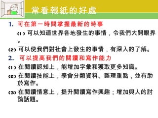 常看報紙的好處
1. 可在第一時間掌握最新的時事
     (1 ) 可以知道世界各地發生的事情，令我們大開眼界
     。
(2) 可以使我們對社會上發生的事情，有深入的了解。
2. 可以提高我們的閱讀和寫作能力
(1 ) 在閱讀認知上，能增加字彙和獲取更多知識。
(2) 在閱讀技能上，學會分類資料、整理重點，並有助
     於寫作。
(3) 在閱讀情意上，提升閱讀寫作興趣；增加與人的討
     論話題。
 