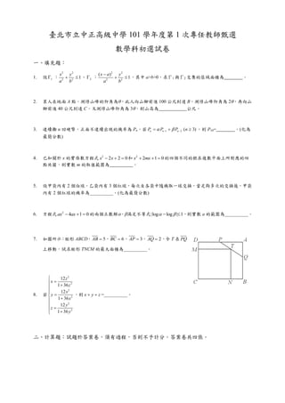 臺北市立中正高級中學 101 學年度第 1 次專任教師甄選
                                       數學科初選試卷
一、填充題：

              x2 y 2           ( x  a) 2 y 2
1.   設 1 ：      2  1 、 2 ：            2  1 ，其中 a>b>0，求Γ1 與Γ2 交集的區域面積為     。
              a2 b                 a2     b



2.   某人在地面 A 點，測得山峰的仰角為，此人向山腳前進 100 公尺到達 B，測得山峰仰角為 2，再向山
     腳前進 40 公尺到達 C，又測得山峰仰角為 3，則山高為       公尺。



3.   連續擲 n 回硬幣，正面不連續出現的機率為 Pn，若 Pn   Pn 1   Pn  2 (n  3) ，則 P10=       。(化為
     最簡分數)



4.   已知關於 x 的實係數方程式 x2  2x  2  0 和 x2  2mx  1  0 的四個不同的根在複數平面上所對應的四
     點共圓，則實數 m 的取值範圍為                。



5.   設甲袋內有 2 個白球，乙袋內有 3 個紅球，每次自各袋中隨機取一球交換，當足夠多次的交換後，甲袋
     內有 2 個紅球的機率為__________。(化為最簡分數)



6.   方程式 ax2  4ax  1  0 的兩個正數解，滿足不等式 |log   log  | 1，則實數 a 的範圍為__________。




7.   如圖所示：矩形 ABCD， AB  5， BC  6， AP  3， AQ  2 ，令 T 在 PQ

     上移動，試求矩形 TNCM 的最大面積為__________。




             12 z 2
       x  1  36 z 2
      
             12 x 2
8.   若y              ，則 x  y  z =__________。
           1  36 x 2
             12 y 2
       z
       1  36 y
                     2




二、計算題：試題於答案卷，須有過程，否則不予計分。答案卷共四張。
 