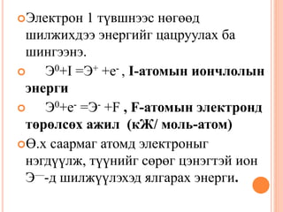 Электрон 1 түвшнээс нөгөөд
шилжихдээ энергийг цацруулах ба
шингээнэ.
 Э0+I =Э+ +е- , I-атомын иончлолын
энерги
 Э0+е- =Э- +F , F-атомын электронд
төрөлсөх ажил (кЖ/ моль-атом)
Ө.х саармаг атомд электроныг
нэгдүүлж, түүнийг сөрөг цэнэгтэй ион
Э—-д шилжүүлэхэд ялгарах энерги.
 