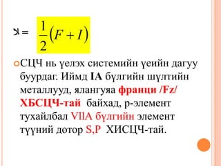 ‫ﻼ‬ =
СЦЧ нь үелэх системийн үеийн дагуу
буурдаг. Иймд IA бүлгийн шүлтийн
металлууд, ялангуяа франци /Fz/
ХБСЦЧ-тай байхад, р-элемент
тухайлбал VllА бүлгийн элемент
түүний дотор S,P ХИСЦЧ-тай.
 IF 
2
1
 