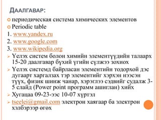 ДААЛГАВАР:
 периодическая система химических элементов
 Periodic table
1. www.yandex.ru
2. www.google.com
3. www.wikipedia.org
 Үелэх систем болон химийн элементүүдийн талаарх
15-20 даалгавар бүхий үгийн сүлжээ зохиох
 Үелэх системд байрласан элементийн тодорхой дэс
дугаарт харгалзах тэр элементийг хэрхэн нээсэн
түүх, физик шинж чанар, хэрэглээ сэдвийг судалж 3-
5 слайд (Power point программ ашиглан) хийх
 Хугацаа 09-23-ээс 10-07 хүртэл
 tseelei@gmail.com электрон хаягаар ба электрон
хэлбэрээр өгөх
 