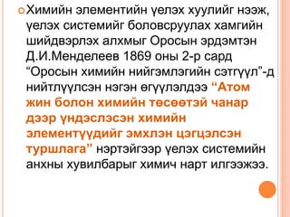 Химийн элементийн үелэх хуулийг нээж,
үелэх системийг боловсруулах хамгийн
шийдвэрлэх алхмыг Оросын эрдэмтэн
Д.И.Менделеев 1869 оны 2-р сард
“Оросын химийн нийгэмлэгийн сэтгүүл”-д
нийтлүүлсэн нэгэн өгүүлэлдээ “Атом
жин болон химийн төсөөтэй чанар
дээр үндэслэсэн химийн
элементүүдийг эмхлэн цэгцэлсэн
туршлага” нэртэйгээр үелэх системийн
анхны хувилбарыг химич нарт илгээжээ.
 