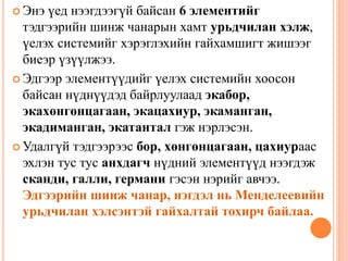  Энэ үед нээгдээгүй байсан 6 элементийг
тэдгээрийн шинж чанарын хамт урьдчилан хэлж,
үелэх системийг хэрэглэхийн гайхамшигт жишээг
биеэр үзүүлжээ.
 Эдгээр элементүүдийг үелэх системийн хоосон
байсан нүднүүдэд байрлуулаад экабор,
экахөнгөнцагаан, экацахиур, экаманган,
экадиманган, экатантал гэж нэрлэсэн.
 Удалгүй тэдгээрээс бор, хөнгөнцагаан, цахиураас
эхлэн тус тус анхдагч нүдний элементүүд нээгдэж
сканди, галли, германи гэсэн нэрийг авчээ.
Эдгээрийн шинж чанар, нэгдэл нь Менделеевийн
урьдчилан хэлсэнтэй гайхалтай тохирч байлаа.
 