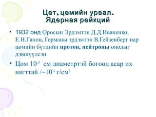 , .Цөт цөмийн урвал, .Цөт цөмийн урвал
Ядерная рейкцийЯдерная рейкций
• 1932 онд Оросын Эрдэмтэн Д.Д.Иваненко,
Е.Н.Гапон, Германы эрдэмтэн В.Гейзенберг нар
цөмийн бүтцийн протон, нейтроны онолыг
дэвшүүлсэн
• Цөм 10-13
см диаметртэй бөгөөд асар их
нягттай /~1014
г/см3
 