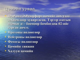 Цөмийн урвалЦөмийн урвал
• 1919 онд Э.Резорфорд цөмийг анх удаа1919 онд Э.Резорфорд цөмийг анх удаа
зохиомлоор хувиргасан. Тэрээр азотынзохиомлоор хувиргасан. Тэрээр азотын
атомыгатомыг αα – бөөмөөр бөмбөгдөж 02-ийг– бөөмөөр бөмбөгдөж 02-ийг
гарган авчээ.гарган авчээ.
• Протоны нөлөөгөөрПротоны нөлөөгөөр
• Нейтроны нөлөөгөөрНейтроны нөлөөгөөр
• Фотогы нөлөөгөөрФотогы нөлөөгөөр
• Цөмийн гинжинЦөмийн гинжин
• Халуун цөмийнХалуун цөмийн
 