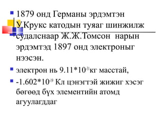  1879 онд Германы эрдэмтэн
У.Крукс катодын туяаг шинжилж
судалснаар Ж.Ж.Томсон нарын
эрдэмтэд 1897 онд электроныг
нээсэн.
 электрон нь 9.11*10-31
кг масстай,
 -1.602*10-19
Кл цэнэгтэй жижиг хэсэг
бөгөөд бүх элементийн атомд
агуулагддаг
 