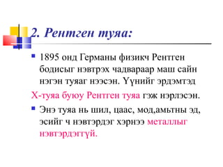 2. Рентген туяа:
 1895 онд Германы физикч Рентген
бодисыг нэвтрэх чадвараар маш сайн
нэгэн туяаг нээсэн. Үүнийг эрдэмтэд
Х-туяа буюу Рентген туяа гэж нэрлэсэн.
 Энэ туяа нь шил, цаас, мод,амьтны эд,
эсийг ч нэвтэрдэг хэрнээ металлыг
нэвтэрдэггүй.
 