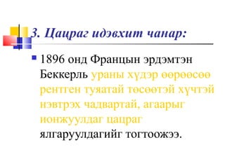 3. Цацраг идэвхит чанар:
 1896 онд Францын эрдэмтэн
Беккерль ураны хүдэр өөрөөсөө
рентген туяатай төсөөтэй хүчтэй
нэвтрэх чадвартай, агаарыг
ионжуулдаг цацраг
ялгаруулдагийг тогтоожээ.
 