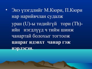 • Энэ үзэгдлийг М.Кюри, П.Кюри
нар нарийвчлан судалж
уран (U)-ы төдийгүй тори (Th)-
ийн нэгдлүүд ч тийм шинж
чанартай болохыг тогтоож
цацраг идэвхт чанар гэж
нэрлэсэн.
 