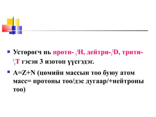  Устөрөгч нь проти- 1
1
Н, дейтри-1
2
D, трити-
3
1T гэсэн 3 изотоп үүсгэдэг.
 А=Z+N (цөмийн массын тоо буюу атом
масс= протоны тоо/дэс дугаар/+нейтроны
тоо)
 
