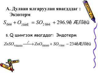 А. Дулаан ялгаруулан явагдддаг :
Экзотерм
Б. Q шингээж явагддаг: Эндотерм
ìîëüê Æ/õèéõèÉõèé 9.29622
+=+ SOOS
êÆ/ìîëüõèéõàòóóõàòóó
23434
0
−+→ SOZnOZnSO t
 