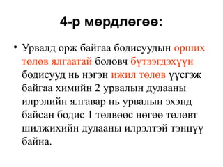 4-р мөрдлөгөө:
• Урвалд орж байгаа бодисуудын орших
төлөв ялгаатай боловч бүтээгдэхүүн
бодисууд нь нэгэн ижил төлөв үүсгэж
байгаа химийн 2 урвалын дулааны
илрэлийн ялгавар нь урвалын эхэнд
байсан бодис 1 төлвөөс нөгөө төлөвт
шилжихийн дулааны илрэлтэй тэнцүү
байна.
 