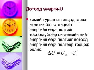 Дотоод энерги-Дотоод энерги-UU
 химийн урвалын явцад гараххимийн урвалын явцад гарах
кинетик ба потенциалкинетик ба потенциал
энергийн өөрчлөлтийгэнергийн өөрчлөлтийг
тооцохгүйгээр системийн нийттооцохгүйгээр системийн нийт
энергийн өөрчлөлтийг дотоодэнергийн өөрчлөлтийг дотоод
энергийн өөрчлөлтөөр тооцожэнергийн өөрчлөлтөөр тооцож
болно.болно.
12 UUU −=∆
 
