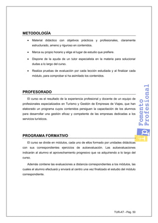 TUR-AT - Pág. 50
METODOLOGÍA
• Material didáctico con objetivos prácticos y profesionales, claramente
estructurado, ameno y riguroso en contenidos.
• Marca su propio horario y elige el lugar de estudio que prefiere.
• Dispone de la ayuda de un tutor especialista en la materia para solucionar
dudas a lo largo del curso.
• Realiza pruebas de evaluación por cada lección estudiada y al finalizar cada
módulo, para comprobar si ha asimilado los contenidos.
PROFESORADO
El curso es el resultado de la experiencia profesional y docente de un equipo de
profesionales especializados en Turismo y Gestión de Empresas de Viajes, que han
elaborado un programa cuyos contenidos persiguen la capacitación de los alumnos
para desarrollar una gestión eficaz y competente de las empresas dedicadas a los
servicios turísticos.
PROGRAMA FORMATIVO
El curso se divide en módulos, cada uno de ellos formado por unidades didácticas
con sus correspondientes ejercicios de autoevaluación. Las autoevaluaciones
indicarán al alumno el aprovechamiento progresivo que va adquiriendo a lo largo del
curso.
Además contiene las evaluaciones a distancia correspondientes a los módulos, las
cuales el alumno efectuará y enviará al centro una vez finalizado el estudio del módulo
correspondiente.
 