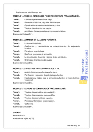 TUR-AT - Pág. 51
Los temas que estudiaremos son:
MÓDULO 1: JUEGOS Y ACTIVIDADES FISICO RECREATIVAS PARA ANIMACIÓN.
Tema 1. Conceptos generales sobre el juego.
Tema 2. Desarrollo práctico de juegos de distintos tipos.
Tema 3. Organización de eventos recreativo-deportivos.
Tema 4. Técnicas de animación con juegos.
Tema 5. Actividades físicas recreativas en empresas turísticas.
Examen de Evaluación 1.
MÓDULO 2: ANIMACIÓN EN EL AMBITO TURÍSTICO.
Tema 1. La animación turística.
Tema 2. Clasificación y características de establecimientos de alojamiento
turístico.
Tema 3. Estructuras organizativas.
Tema 4. Diseño de programas de animación.
Tema 5. La organización, desarrollo y control de las actividades.
Tema 6. Dinámica y dinamización de grupos.
Examen de Evaluación 2.
MÓDULO 3: ACTIVIDADES Y RECURSOS CULTURALES.
Tema 1. Análisis de recursos culturales del entorno.
Tema 2. Planificación y ejecución de actividades culturales.
Tema 3. Instalaciones y medios para la animación cultural en el medio turístico-
vacacional.
Examen de Evaluación 3.
MÓDULO 4: TÉCNICAS DE COMUNICACIÓN PARA ANIMACIÓN:
Tema 1. Técnicas de expresión y representación.
Tema 2. Técnicas de preparación escenográfica.
Tema 3. Técnicas de decoración de espacios.
Tema 4. Procesos y técnicas de caracterización.
Tema 5. Cartelismo.
Examen de Evaluación 4.
ANEXOS:
Guía Didáctica
CD Curso de Inglés 5 (CD)
 