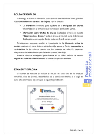 TUR-AT - Pág. 52
BOLSA DE EMPLEO
El alumn@, al acabar su formación, podrá solicitar este servicio de forma gratuita a
nuestro Departamento de Bolsa de Empleo, que le ofrecerá:
La orientación necesaria para ayudarle en la Búsqueda del Empleo
relacionado con la formación que ha realizado con nuestro Centro.
Información sobre Ofertas de Empleo localizadas a través de nuestro
“Observatorio de Empleo” tanto de prensa e Internet, como de Empresas
Colaboradoras con nuestro Centro (aviso por S.M.S, correo o mail).
Consideramos necesario resaltar la importancia de la búsqueda activa de
empleo, realizada por parte de los propios alumn@s, ya que el Centro no garantiza la
contratación de los mismos, puesto que los procesos de selección dependen
íntegramente de las empresas que ofertan los puestos de trabajo.
Nuestros alumnos consiguen generalmente en un corto período de tiempo,
mejorar su situación laboral debido a la Formación que han realizado.
EXAMEN Y DIPLOMA
El examen se realizará al finalizar el estudio de cada uno de los módulos
formativos. Será de tipo test. Dependiendo de la calificación obtenida a lo largo del
curso a los alumnos se les entregará la siguiente acreditación:
 