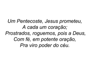 Um Pentecoste, Jesus prometeu,
A cada um coração;
Prostrados, roguemos, pois a Deus,
Com fé, em potente oração,
Pra viro poder do céu.
 