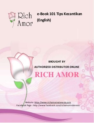 e-Book 101 Tips Kecantikan
                       (English)




                                 BROUGHT BY
                     AUTHORIZED DISTRIBUTOR ONLINE


                     RICH AMOR


            Website :http://www.richamorindonesia.com
     Facebook Page : http://www.facebook.com/richamorindonesia



Page |1                          Distributor Rich Amor Depok
 