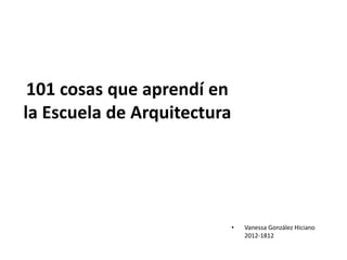 101 cosas que aprendí en
la Escuela de Arquitectura
• Vanessa González Hiciano
2012-1812
 