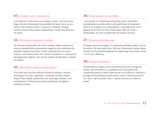 101 Dicas de Beleza e Saúde • belezaesaude.com 11 
43. Cuidado com a osteoporose. 
A osteoporose é uma doença que atinge os ossos: eles ficam mais frágeis devido à diminuição da quantidade de massa óssea em seu interior. Eles tornam-se finos e suscetíveis a fraturas. Pratique exercícios físicos, faça exames regularmente e tenha uma dieta rica em cálcio. 
44. Não deixe a depressão te afetar. 
Os sintomas da depressão são muito variados: desde sensações de tristeza, passando pelos pensamentos negativos até as alterações da sensação corporal como dores. Fique consciente dos seus atos e busque o autoconhecimento. Isto evitará o desalento e a consequente desorganização orgânica. Em caso de suspeita de depressão, consulte seu médico. 
45. Mantenha as mãos sempre limpas! . 
Você sabia que uma das melhores formas de reforçar o sistema imunológico do nosso organismo é mantendo as mãos sempre limpas? Essa medida, juntamente com tomar água durante o dia, normalmente é suficiente para evitar grande parte das gripes e resfriados comuns. 
46. Preste atenção no seu hálito. 
A prevenção é a medida mais importante para o mau hálito: normalmente, ela acaba sendo a principal forma de tratamento. Deve-se ter cuidado com a alimentação e, principalmente, com a higiene bucal. Uma boa dica é beber água: Além de evitar a desidratação, ela evita a proliferação de bactérias na boca. 
47. Respire profundamente. 
O sangue precisa de oxigênio. A respiração profunda amplia a clareza da mente e dá mais saúde física. Faça isso calmamente durante alguns minutos do dia, preferencialmente em algum lugar com muito ar puro e você verá a diferença. 
48. Pratique meditação. 
Considerada por alguns como instrumento para uma ecologia da mente e dos sentimentos, a meditação não é uma prática tão complicada quanto se pensa. Basta sentar-se em silêncio e observar a passagem dos pensamentos pela mente como se fossem nuvens do céu. Isto é, não se prenda a eles — apenas observe-os e deixe-os passar.  