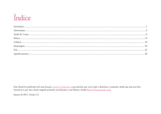 Índice 
Introdução .............................................................................................................................................................................................................................. 1 
Alimentação ........................................................................................................................................................................................................................... 2 
Saúde do Corpo ..................................................................................................................................................................................................................... 8 
Beleza ................................................................................................................................................................................................................................... 13 
Cabelos ................................................................................................................................................................................................................................ 16 
Maquiagem .......................................................................................................................................................................................................................... 20 
Pele ....................................................................................................................................................................................................................................... 22 
Agradecimentos ................................................................................................................................................................................................................... 26 
Este ebook foi publicado sob uma licença Creative Commons, o que permite que você copie e distribua o conteúdo, desde que seja sem fins lucrativos e que cite a fonte original incluindo um link para o site Beleza e Saúde (http://belezaesaude.com). 
Janeiro de 2011. Versão 1.0.  