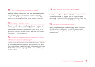 101 Dicas de Beleza e Saúde • belezaesaude.com 19 
72. Tem o cabelo grosso, volumoso e crespo? 
A solução para esse tipo de cabelo pode estar na escova progressiva. Hoje em dia os tipos de escova são bem variados e quase não agridem o cabelo. Destaque aqui para as escovas sem formol: X- Tenso, escova inteligente Evolution, escova de frutas e chocolate. 
73. Diminua o frizz dos cabelos. 
Quando o cabelo está com muito frizz, geralmente é sinal que ele está desidratado. Para esses casos, o problema tem solução: uma boa hidratação e cauterização. Mas se a hidratação não resolve, ou se aqueles fios arrepiados são característicos da pessoa, outra solução interessante é a escova progressiva. 
74. Oleosidade, caspa e acumulo de resíduos no couro cabeludo? Faça uma esfoliação capilar. 
O nosso couro cabeludo sofre com o acúmulo de sujeiras e gorduras do dia-a-dia, deixando os cabelos com aspecto oleoso e com caspa. Fazer uma esfoliação a cada 15 dias ajuda a eliminar esses problemas. A esfoliação proporciona limpeza profunda e deixa os cabelos mais leves e saudáveis. 
75. Tome medidas para evitar que os cabelos envelheçam. 
Para evitar que os fios envelheçam, o ideal é fazer uma reposição de queratina. Proteger do sol, hidratar, fazer um lifting capilar e a cauterização — tudo isso também evita que o cabelo envelheça (isto é, um cabelo desidratado, poroso, danificado, quebradiço e sem vida). 
76. Está tendo problemas com caspa? 
Lave os cabelos diariamente. Uma boa higiene capilar, com lifting, esfoliação e shampoo adequado é essencial. Uma alimentação adequada, massagem capilar e produtos específicos para dermatite também ajudam.  