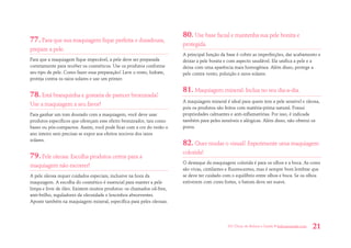 101 Dicas de Beleza e Saúde • belezaesaude.com 21 
77. Para que sua maquiagem fique perfeita e duradoura, prepare a pele. 
Para que a maquiagem fique impecável, a pele deve ser preparada corretamente para receber os cosméticos. Use os produtos conforme seu tipo de pele. Como fazer essa preparação? Lave o rosto, hidrate, proteja contra os raios solares e use um primer. 
78. Está branquinha e gostaria de parecer bronzeada? Use a maquiagem a seu favor! 
Para ganhar um tom dourado com a maquiagem, você deve usar produtos específicos que ofereçam esse efeito bronzeador, tais como bases ou pós-compactos. Assim, você pode ficar com a cor do verão o ano inteiro sem precisar se expor aos efeitos nocivos dos raios solares. 
79. Pele oleosa: Escolha produtos certos para a maquiagem não escorrer! 
A pele oleosa requer cuidados especiais, inclusive na hora da maquiagem. A escolha do cosmético é essencial para manter a pele limpa e livre de óleo. Existem muitos produtos: os chamados oil-free, anti-brilho, reguladores da oleosidade e lencinhos absorventes. Aposte também na maquiagem mineral, específica para peles oleosas. 
80. Use base facial e mantenha sua pele bonita e protegida. 
A principal função da base é cobrir as imperfeições, dar acabamento e deixar a pele bonita e com aspecto saudável. Ela unifica a pele e a deixa com uma aparência mais homogênea. Além disso, protege a pele contra vento, poluição e raios solares. 
81. Maquiagem mineral: Inclua no seu dia-a-dia. 
A maquiagem mineral é ideal para quem tem a pele sensível e oleosa, pois os produtos são feitos com matéria-prima natural. Possui propriedades calmantes e anti-inflamatórias. Por isso, é indicada também para peles sensíveis e alérgicas. Além disso, não obstrui os poros. 
82. Quer mudar o visual? Experimente uma maquiagem colorida! 
O destaque da maquiagem colorida é para os olhos e a boca. As cores são vivas, cintilantes e fluorescentes, mas é sempre bom lembrar que se deve ter cuidado com o equilíbrio entre olhos e boca. Se os olhos estiverem com cores fortes, o batom deve ser suave.  